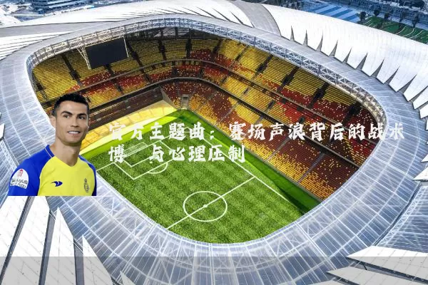 官方主题曲：赛场声浪背后的战术博弈与心理压制